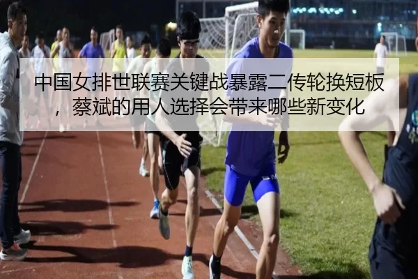 中国女排世联赛关键战暴露二传轮换短板，蔡斌的用人选择会带来哪些新变化