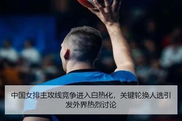 中国女排主攻线竞争进入白热化，关键轮换人选引发外界热烈讨论
